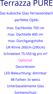 Terrazza PURE  Das kubische Glas-Terrassendach -perfekte Optik- max. Dachbreite 700 cm max. Dachtiefe 400 cm max. Durchgangshöhe UK-Rinne 260cm (290cm) Schneelast 75-550 kg pro m² Optional: Decorleisten LED-Beleuchtung  dimmbar 48 Farben 3x weiss  Unterbauelemente Glas Sonnenschutz