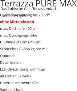 Terrazza PURE MAX  Das kubische Glas-Terrassendach -perfekte Optik- Dachbreite einteilig bis 700 cm ohne Mittelpfosten max. Dachtiefe 400 cm max. Durchgangshöhe UK-Rinne 260cm (290cm) Schneelast 75-550 kg pro m² Optional: Decorleisten LED-Beleuchtung  dimmbar 48 Farben 3x weiss  Unterbauelemente Glas Sonnenschutz